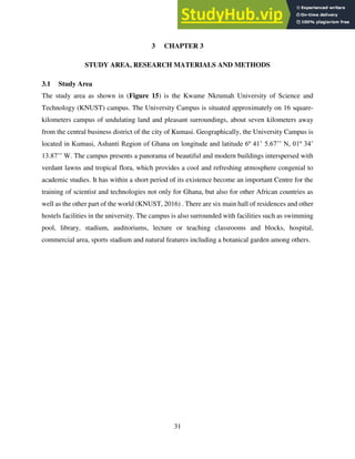 31
3 CHAPTER 3
STUDY AREA, RESEARCH MATERIALS AND METHODS
3.1 Study Area
The study area as shown in (Figure 15) is the Kwame Nkrumah University of Science and
Technology (KNUST) campus. The University Campus is situated approximately on 16 square-
kilometers campus of undulating land and pleasant surroundings, about seven kilometers away
from the central business district of the city of Kumasi. Geographically, the University Campus is
located in Kumasi, Ashanti Region of Ghana on longitude and latitude 6º 41’ 5.67’’ N, 01º 34’
13.87’’ W. The campus presents a panorama of beautiful and modern buildings interspersed with
verdant lawns and tropical flora, which provides a cool and refreshing atmosphere congenial to
academic studies. It has within a short period of its existence become an important Centre for the
training of scientist and technologies not only for Ghana, but also for other African countries as
well as the other part of the world (KNUST, 2016) . There are six main hall of residences and other
hostels facilities in the university. The campus is also surrounded with facilities such as swimming
pool, library, stadium, auditoriums, lecture or teaching classrooms and blocks, hospital,
commercial area, sports stadium and natural features including a botanical garden among others.
 
