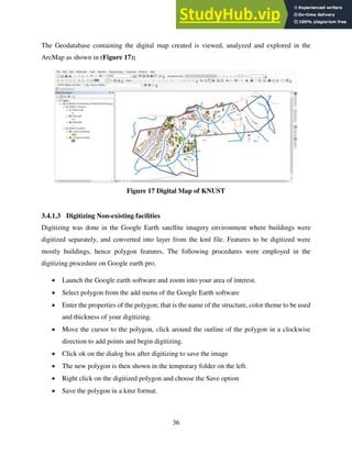 36
The Geodatabase containing the digital map created is viewed, analyzed and explored in the
ArcMap as shown in (Figure 17);
Figure 17 Digital Map of KNUST
3.4.1.3 Digitizing Non-existing facilities
Digitizing was done in the Google Earth satellite imagery environment where buildings were
digitized separately, and converted into layer from the kml file. Features to be digitized were
mostly buildings, hence polygon features. The following procedures were employed in the
digitizing procedure on Google earth pro.
 Launch the Google earth software and zoom into your area of interest.
 Select polygon from the add menu of the Google Earth software
 Enter the properties of the polygon; that is the name of the structure, color theme to be used
and thickness of your digitizing.
 Move the cursor to the polygon, click around the outline of the polygon in a clockwise
direction to add points and begin digitizing.
 Click ok on the dialog box after digitizing to save the image
 The new polygon is then shown in the temporary folder on the left.
 Right click on the digitized polygon and choose the Save option
 Save the polygon in a kmz format.
 