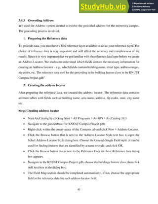 41
3.4.3 Geocoding Address
We used the Address system created to evolve the geocoded address for the university campus.
The geocoding process involved;
1. Preparing the Reference data
To geocode data, you must have a GIS reference layer available to act as your reference layer. The
choice of reference data is very important and will affect the accuracy and completeness of the
results. Since it is very important that we get familiar with the reference data layer before we create
an Address Locator. We studied to understand which fields contain the necessary information for
creating an Address Locator – e.g., which fields contain building name, street type, address ranges,
zip codes, etc. The reference data used for the geocoding is the building feature class in the KNUST
Campus Project.gdb”
2. Creating the address locator
After preparing the reference data, we created the address locator. The reference data contains
attribute tables with fields such as building name, area name, address, zip codes, state, city name
etc.
Steps Creating address locator
 Start ArcCatalog by clicking Start > All Programs > ArcGIS > ArcCatalog 10.3
 Navigate to the geodatabase file KNUST Campus Project.gdb
 Right-click within the empty space of the Contents tab and click New > Address Locator.
 Click the Browse button that is next to the Address Locator Style text box to open the
Select Address Locator Style dialog box. Choose the General-Single Field style (it can be
used for finding features that are identified by a name or code) and click OK.
 Click the Browse button that is next to the Reference Data text box. Reference data dialog
box appears.
 Navigate to the KNUST Campus Project.gdb, choose the buildings feature class, then click
Add text box in the dialog box.
 The Field Map section should be completed automatically. If not, choose the appropriate
field in the reference data for each address locator field.
 