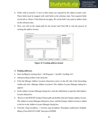 42
 Fields with an asterisk (*) next to their names are required by the address locator style.
These fields must be mapped with valid fields in the reference data. Non required fields
can be left as <None> if the fields do not apply. We set the field *city name to address field
on the reference data.
 Next, you will set the output path for the locator and Click OK to start the process of
creating the address locator.
Figure 21 Creating address locator
3. Finding addresses
 Start ArcMap by clicking Start > All Programs > ArcGIS >ArcMap 10.3
 Add geocoding toolbar to the menu bar
 Click the Manage Address Locators drop-down arrow on the left side of the Geocoding
toolbar and click <Manage Address Locators>.The Address Locator Manager dialog box
appears
 In the Address Locator Manager dialog box, click the Add button to open the Add Address
Locator dialog box.
 Browse to the KNUST Campus Project.gdb and double-click the Campus address locator.
The Address Locator Manager dialog box closes, and the Campus Address locator is added
to the list in the Address Locator Manager dialog box.
 Click the <Type an address...> text box, type an address “Kumapley Auditorium, Wuddah-
Martey Close-KNUST,51408” then press ENTER.
 
