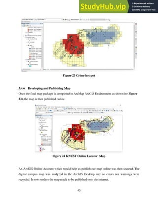 45
Figure 23 Crime hotspot
3.4.6 Developing and Publishing Map
Once the final map package is completed in ArcMap ArcGIS Environment as shown in (Figure
23), the map is then published online.
Figure 24 KNUST Online Locator Map
An ArcGIS Online Account which would help us publish our map online was then secured. The
digital campus map was analyzed in the ArcGIS Desktop and no errors nor warnings were
recorded. It now renders the map ready to be published onto the internet.
 