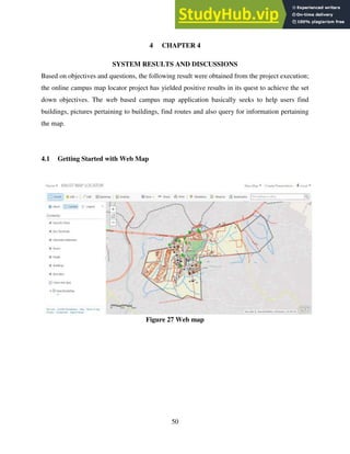 50
4 CHAPTER 4
SYSTEM RESULTS AND DISCUSSIONS
Based on objectives and questions, the following result were obtained from the project execution;
the online campus map locator project has yielded positive results in its quest to achieve the set
down objectives. The web based campus map application basically seeks to help users find
buildings, pictures pertaining to buildings, find routes and also query for information pertaining
the map.
4.1 Getting Started with Web Map
Figure 27 Web map
 