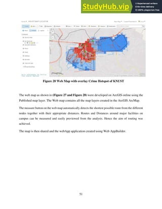 51
Figure 28 Web Map with overlay Crime Hotspot of KNUST
The web map as shown in (Figure 27 and Figure 28) were developed on ArcGIS online using the
Published map layer. The Web map contains all the map layers created in the ArcGIS ArcMap.
The measure button on the web map automatically detects the shortest possible route from the different
nodes together with their appropriate distances. Routes and Distances around major facilities on
campus can be measured and easily previewed from the analysis. Hence the aim of routing was
achieved.
The map is then shared and the webApp application created using Web AppBuilder.
 