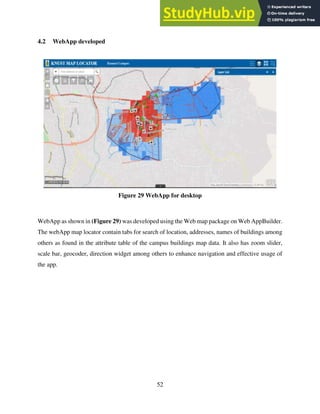 52
4.2 WebApp developed
Figure 29 WebApp for desktop
WebApp as shown in (Figure 29) was developed using the Web map package on Web AppBuilder.
The webApp map locator contain tabs for search of location, addresses, names of buildings among
others as found in the attribute table of the campus buildings map data. It also has zoom slider,
scale bar, geocoder, direction widget among others to enhance navigation and effective usage of
the app.
 