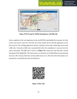 53
Figure 30 Web App for Mobile Smartphones with QR code
Upon completion of the web application in the ArcGIS Web App Builder Environment, the final
result is previewed. A preview will show the various mobile devices that the application can be
previewed on. The webApp application contains a desktop version and a mobile app version with
a QR code. A barcode or QR code is generated that allow the smartphones to scan and view the
map on the phone. This QR code as shown in (Figure 31) contains the map link that is shared
through the Web AppBuilder. The entire project was hosted in an ArcGIS Online Account bearing
the name .The web app which has not been publicized yet can. The link of the final product was
generated by scanning the barcode and obtained as
Figure 31 Bar code
 