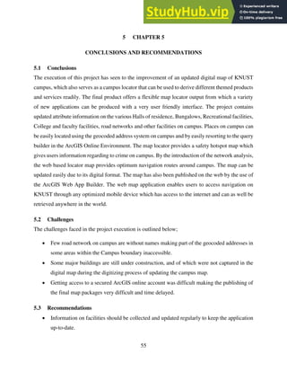 55
5 CHAPTER 5
CONCLUSIONS AND RECOMMENDATIONS
5.1 Conclusions
The execution of this project has seen to the improvement of an updated digital map of KNUST
campus, which also serves as a campus locator that can be used to derive different themed products
and services readily. The final product offers a flexible map locator output from which a variety
of new applications can be produced with a very user friendly interface. The project contains
updated attribute information on the various Halls of residence, Bungalows, Recreational facilities,
College and faculty facilities, road networks and other facilities on campus. Places on campus can
be easily located using the geocoded address system on campus and by easily resorting to the query
builder in the ArcGIS Online Environment. The map locator provides a safety hotspot map which
gives users information regarding to crime on campus. By the introduction of the network analysis,
the web based locator map provides optimum navigation routes around campus. The map can be
updated easily due to its digital format. The map has also been published on the web by the use of
the ArcGIS Web App Builder. The web map application enables users to access navigation on
KNUST through any optimized mobile device which has access to the internet and can as well be
retrieved anywhere in the world.
5.2 Challenges
The challenges faced in the project execution is outlined below;
 Few road network on campus are without names making part of the geocoded addresses in
some areas within the Campus boundary inaccessible.
 Some major buildings are still under construction, and of which were not captured in the
digital map during the digitizing process of updating the campus map.
 Getting access to a secured ArcGIS online account was difficult making the publishing of
the final map packages very difficult and time delayed.
5.3 Recommendations
 Information on facilities should be collected and updated regularly to keep the application
up-to-date.
 