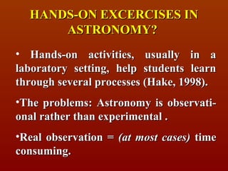 HANDS-ON EXCERCISES IN
      ASTRONOMY?
• Hands-on activities, usually in a
laboratory setting, help students learn
through several processes (Hake, 1998).
•The problems: Astronomy is observati-
onal rather than experimental .
•Real observation = (at most cases) time
consuming.
 