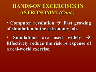 HANDS-ON EXCERCISES IN
    ASTRONOMY? (Cont.)
• Computer revolution  Fast growing
of simulation in the astronomy lab.
• Simulations are used widely 
Effectively reduce the risk or expense of
a real-world exercise.
 