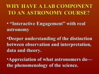 WHY HAVE A LAB COMPONENT
TO AN ASTRONOMY COURSE?
• “Interactive Engagement” with real
astronomy
•Deeper understanding of the distinction
between observation and interpretation,
data and theory.
•Appreciation of what astronomers do—
the phenomenology of the science.
 