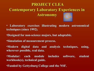 PROJECT CLEA
  Contemporary Laboratory Experiences in
               Astronomy

• Laboratory exercises illustrating modern astronomical
techniques (since 1992).
•Designed for non-science majors, but adaptable.
•Simulation of measurement process.
•Modern digital data and analysis techniques, using,
wherever possible, real data.
•Modular: each module includes           software,   student
workbook(s), technical guide.
•Funded by Gettysburg College and the NSF.
 