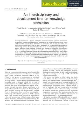 An interdisciplinary and
development lens on knowledge
translation
Farah Huzair1,
*, Alexander Borda-Rodriguez2
, Mary Upton2
and
Julius T. Mugwagwa1
1
ESRC Innogen Centre, The Open University, Milton Keynes, MK7 6AA, UK
2
Development Policy and Practice, The Open University, Milton Keynes, MK7 6AA, UK
*Corresponding author. Email: f.huzair@open.ac.uk.
Knowledge translation as a dynamic and iterative process that includes synthesis, dissemination,
exchange and ethically-sound application of knowledge, is key to success in projects that require
collaboration between individuals, stakeholders or communities. We use two case studies from
South Africa: an AIDS vaccine trial site and a policy arena for the attempted harmonisation of
biotechnology policies. We demonstrate how the use of an interdisciplinary methodology asks
different questions of the knowledge translation (KT) process and foregrounds the importance
of the wider socio-economic and political context. The case studies highlight particular problems
for the KT process in developing countries and resource-constrained environments which conven-
tional analyses of technology and policy processes may not demonstrate. We conclude that
context-specific and dynamic capabilities and capacities are required for effective KT in developing
countries. We aim to add methodologically and conceptually to the study of KT and to build
capacity for exploring it.
Keywords: knowledge translation; biotechnologies; capability; community engagement;
South Africa.
1. Introduction
Wherever communities, individuals, or sets of stakeholders
are required to communicate what they know in order to
effect change, knowledge translation (KT)11 is key.
Failure by one group to communicate or understand
knowledge can result in inequality of outcome or worse,
the total failure of a project. Outside of the well-researched
knowledge path of bench-to-bedside in the field of
healthcare (Straus et al. 2009a), KT remains relatively un-
explored. We argue in this paper that viewing the KT
process through alternative lenses, contributes to its
study and conceptualisation. The work drawn on by this
paper is deeply rooted in the interdisciplinary tradition.
First, we demonstrate how use of an interdisciplinary
methodology asks different questions of the KT process
in our cases. It brings to the forefront the importance of
wider socio-economic and political contexts which we can
explore in detail as a result of the interdisciplinary lens.
Secondly, the resource-constrained developing country
context where our studies are located, highlights particular
problems for the KT process that conventional investiga-
tions may not demonstrate. We aim to add methodologic-
ally and conceptually to the study of KT and to build
capacity for exploring KT.
We use two case studies: an AIDS vaccine trial site in
South Africa and the harmonisation of biotechnology
policies also in South Africa. Through exploration of KT
in these two settings we progress our understanding of de-
velopment and the capacities that are required for project
implementation. Developing country contexts present a
host of challenges that are less pervasive in developed
countries. These include: political instability, constraints
on resources and the need to include relatively diverse and
marginalised communities. The question we therefore seek
to answer is: what specific capabilities and capacities are
required for effective KT in developing countries?
In Section 2, we define KT and explain why an interdis-
ciplinary methodology and developing country context is
beneficial for its investigation. Section 3 details our
Science and Public Policy 40 (2013) pp. 43–50 doi:10.1093/scipol/scs119
Advance Access published on 22 January 2013
! The Author 2013. Published by Oxford University Press. All rights reserved. For Permissions, please email: journals.permissions@oup.com
 