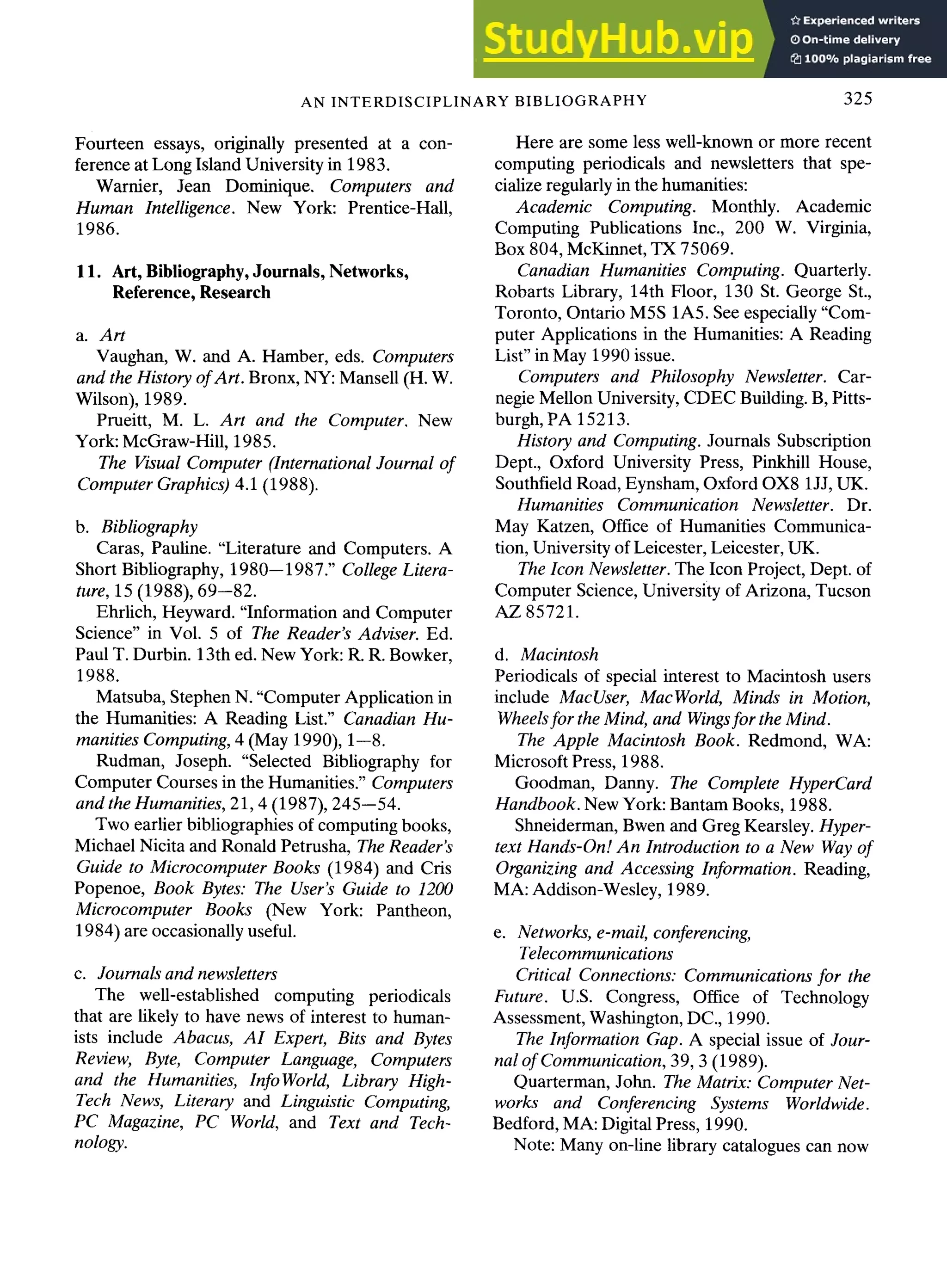 AN INTERDISCIPLINARY BIBLIOGRAPHY 325
Fourteen essays, originally presented at a con-
ference at Long Island University in 1983.
Warnier, Jean Dominique. Computers and
Human Intelligence. New York: Prentice-Hall,
1986.
11. Art,Bibliography,Journals, Networks,
Reference, Research
a. Art
Vaughan, W. and A. Hamber, eds. Computers
and the History ofArt. Bronx, NY: Mansell (H. W.
Wilson), 1989.
Prueitt, M. L. Art and the Computer. New
York: McGraw-Hill, 1985.
The Visual Computer (International Journal of
Computer Graphics) 4.1 (1988).
b. Bibliography
Caras, Pauline. "Literature and Computers. A
Short Bibliography, 1980-- 1987." College Litera-
ture, 15 (1988), 69--82.
Ehrlich, Heyward. "Information and Computer
Science" in Vol. 5 of The Reader's Adviser. Ed.
Paul T. Durbin. 13th ed. New York: R. R. Bowker,
1988.
Matsuba, Stephen N. "Computer Application in
the Humanities: A Reading List." Canadian Hu-
manities Computing, 4 (May 1990), 1--8.
Rudman, Joseph. "Selected Bibliography for
Computer Courses in the Humanities." Computers
and the Humanities, 21, 4 (1987), 245--54.
Two earlier bibliographies of computingbooks,
Michael Nicita and Ronald Petrusha, The Reader's
Guide to Microcomputer Books (1984) and Cris
Popenoe, Book Bytes: The User's Guide to 1200
Microcomputer Books (New York: Pantheon,
1984) are occasionally useful.
c. Journals and newsletters
The well-established computing periodicals
that are likely to have news of interest to human-
ists include Abacus, AI Expert, Bits and Bytes
Review, Byte, Computer Language, Computers
and the Humanities, lnfoWorld, Library High-
Tech News, Literary and Linguistic" Computing,
PC Magazine, PC World, and Text and Tech-
nology.
Here are some less well-known or more recent
computing periodicals and newsletters that spe-
cialize regularly in the humanities:
Academic Computing. Monthly. Academic
Computing Publications Inc., 200 W. Virginia,
Box 804, McKinnet, TX 75069.
Canadian Humanities Computing. Quarterly.
Robarts Library, 14th Floor, 130 St. George St.,
Toronto, Ontario M5S 1A5. See especially "Com-
puter Applications in the Humanities: A Reading
List" in May 1990 issue.
Computers and Philosophy Newsletter. Car-
negie Mellon University, CDEC Building. B, Pitts-
burgh, PA 15213.
History and Computing. Journals Subscription
Dept., Oxford University Press, Pinkhill House,
Southfield Road, Eynsham, Oxford OX8 1JJ, UK.
Humanities Communication Newsletter. Dr.
May Katzen, Office of Humanities Communica-
tion, University of Leicester, Leicester, UK.
The Icon Newsletter. The Icon Project, Dept. of
Computer Science, University of Arizona, Tucson
AZ 85721.
d. Macintosh
Periodicals of special interest to Macintosh users
include MacUser, MacWorld, Minds in Motion,
Wheelsfor the Mind, and Wingsfor the Mind.
The Apple Macintosh Book. Redmond, WA:
Microsoft Press, 1988.
Goodman, Danny. The Complete HyperCard
Handbook. New York: Bantam Books, 1988.
Shneiderman, Bwen and Greg Kearsley. Hyper-
text Hands-On t.An Introduction to a New Way of
Organizing and Accessing Information. Reading,
MA: Addison-Wesley, 1989.
e. Networks, e-mail, conferencing,
Telecommunications
Critical Connections: Communications for the
Future. U.S. Congress, Office of Technology
Assessment, Washington, DC., 1990.
The Information Gap. A special issue of Jour-
nal of Communication, 39, 3 (1989).
Quarterman, John. The Matrix: Computer Net-
works and Conferencing Systems Worldwide.
Bedford, MA: Digital Press, 1990.
Note: Many on-line library catalogues can now
 