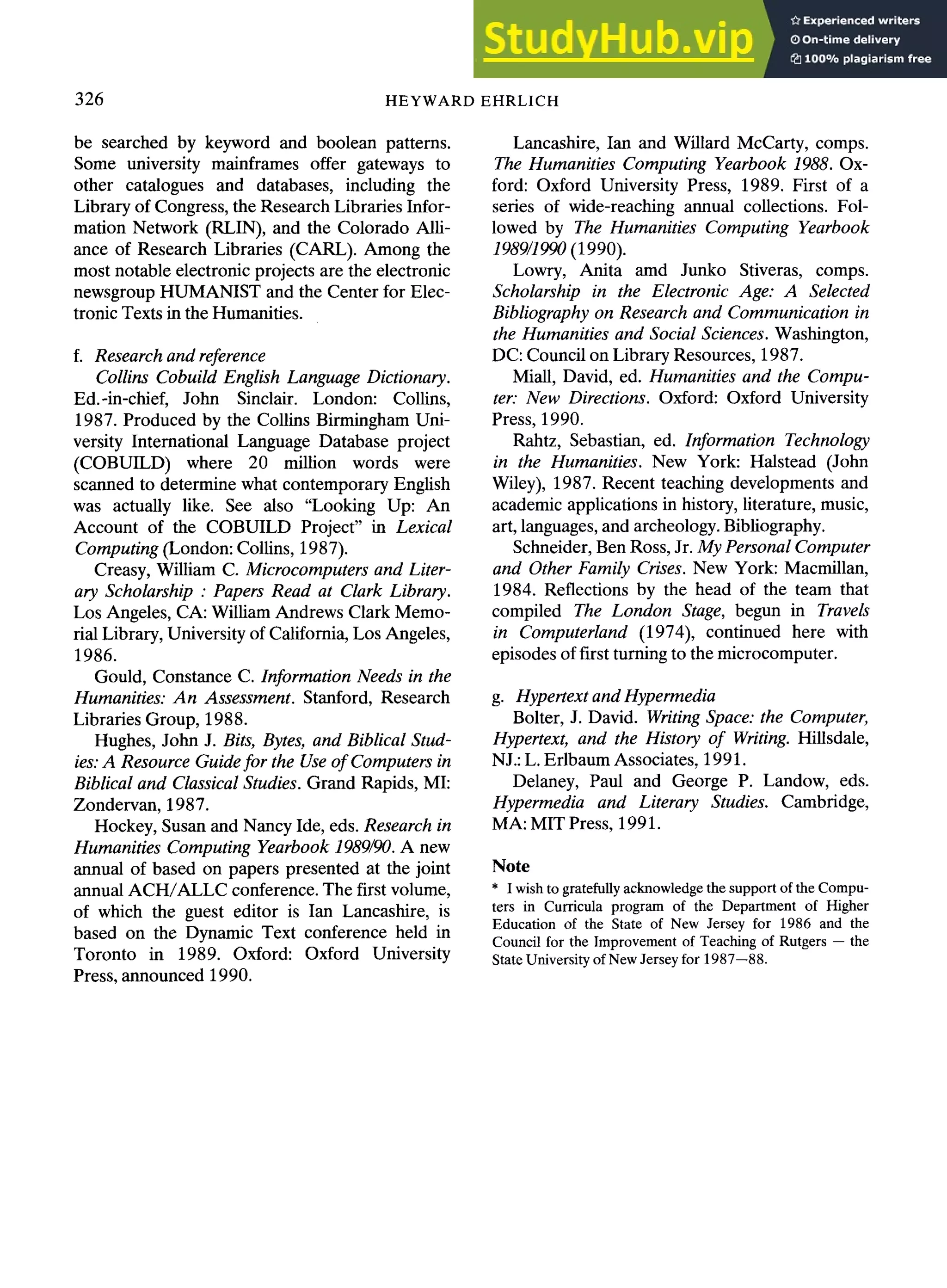326 HEYWARD EHRLICH
be searched by keyword and boolean patterns.
Some university mainframes offer gateways to
other catalogues and databases, including the
Library of Congress, the Research Libraries Infor-
mation Network (RLIN), and the Colorado Alli-
ance of Research Libraries (CARL). Among the
most notable electronic projects are the electronic
newsgroup HUMANIST and the Center for Elec-
tronic Texts in the Humanities.
f. Research and reference
Collins CobuiM English Language Dictionary.
Ed.-in-chief, John Sinclair. London: Collins,
1987. Produced by the Collins Birmingham Uni-
versity International Language Database project
(COBUILD) where 20 million words were
scanned to determine what contemporary English
was actually like. See also "Looking Up: An
Account of the COBUILD Project" in Lexical
Computing (London: Collins, 1987).
Creasy, William C. Microcomputers and Liter-
ary Scholarship : Papers Read at Clark Library.
Los Angeles, CA: William Andrews Clark Memo-
rial Library, University of California, Los Angeles,
1986.
Gould, Constance C. Information Needs in the
Humanities: An Assessment. Stanford, Research
Libraries Group, 1988.
Hughes, John J. Bits, Bytes, and Biblical Stud-
ies:A Resource Guide for the Use of Computers in
Biblical and Classical Studies. Grand Rapids, MI:
Zondervan, 1987.
Hockey, Susan and Nancy Ide, eds. Research in
Humanities Computing Yearbook 1989/90. A new
annual of based on papers presented at the joint
annual ACH/ALLC conference. The first volume,
of which the guest editor is Ian Lancashire, is
based on the Dynamic Text conference held in
Toronto in 1989. Oxford: Oxford University
Press, announced 1990.
Lancashire, Ian and Willard McCarty, comps.
The Humanities Computing Yearbook 1988. Ox-
ford: Oxford University Press, 1989. First of a
series of wide-reaching annual collections. Fol-
lowed by The Humanities Computing Yearbook
1989/1990 (1990).
Lowry, Anita amd Junko Stiveras, comps.
Scholarship in the Electronic Age: A Selected
Bibliography on Research and Communication in
the Humanities and Social Sciences. Washington,
DC: Council on Library Resources, 1987.
Miall, David, ed. Humanities and the Compu-
ter." New Directions. Oxford: Oxford University
Press, 1990.
Rahtz, Sebastian, ed. Information Technology
in the Humanities. New York: Halstead (John
Wiley), 1987. Recent teaching developments and
academic applications in history, literature, music,
art, languages, and archeology.Bibliography.
Schneider, Ben Ross, Jr. My Personal Computer
and Other Family Crises. New York: Macmillan,
1984. Reflections by the head of the team that
compiled The London Stage, begun in Travels
in Computerland (1974), continued here with
episodes of first turning to the microcomputer.
g. Hypertext and Hypermedia
Bolter, J. David. Writing Space: the Computer,
Hypertext, and the History of Writing. Hillsdale,
NJ.: L. Erlbaum Associates, 1991.
Delaney, Paul and George P. Landow, eds.
Hypermedia and Literary Studies. Cambridge,
MA: MIT Press, 1991.
Note
* I wish to gratefully acknowledge the support of the Compu-
ters in Curricula program of the Department of Higher
Education of the State of New Jersey for 1986 and the
Council for the Improvement of Teaching of Rutgers -- the
State University of New Jersey for 1987--88.
 