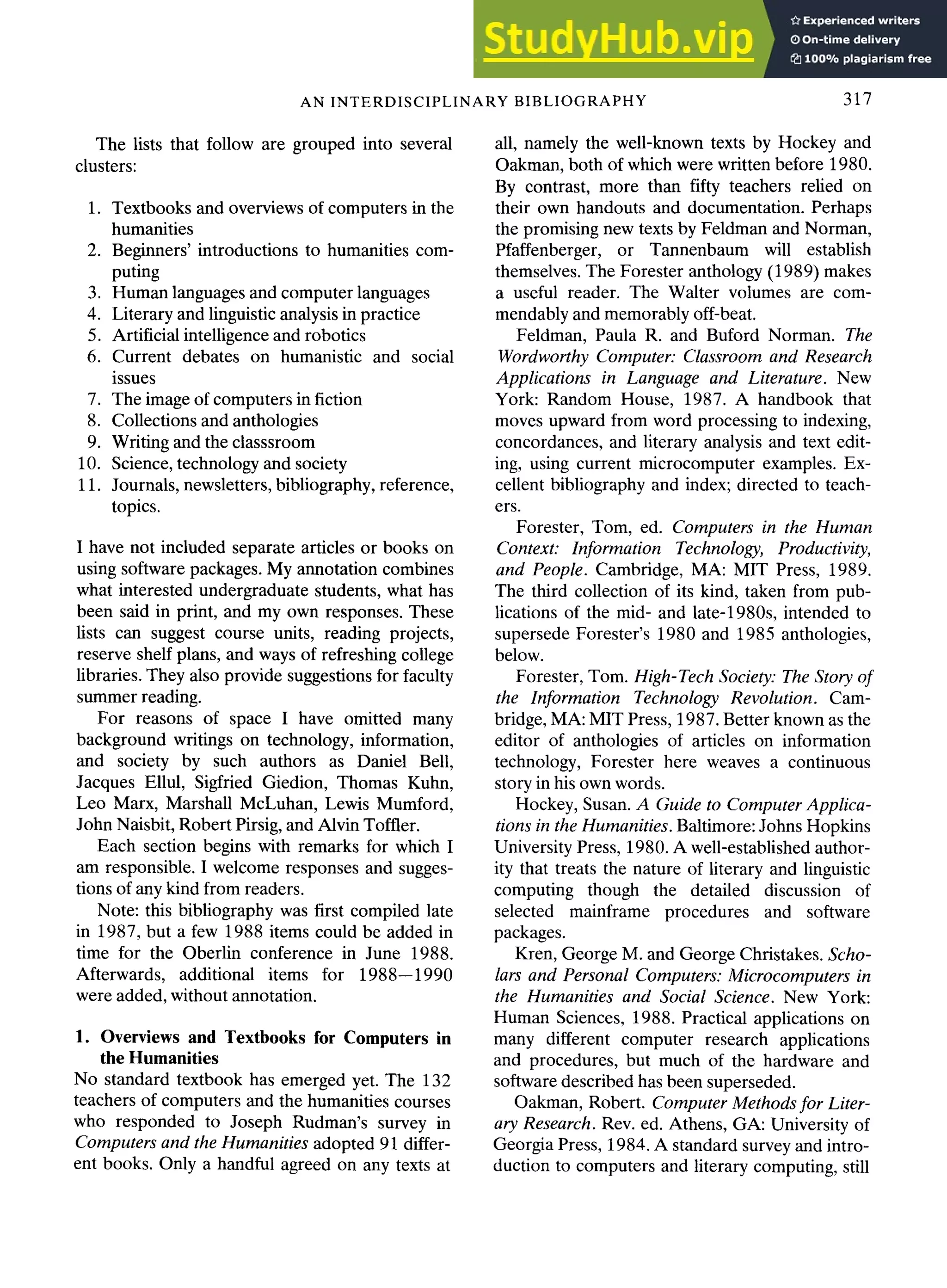 AN INTERDISCIPLINARY BIBLIOGRAPHY 317
The lists that follow are grouped into several
clusters:
1. Textbooks and overviews of computers in the
humanities
2. Beginners' introductions to humanities com-
puting
3. Human languages and computer languages
4. Literary and linguistic analysis in practice
5. Artificial intelligence and robotics
6. Current debates on humanistic and social
issues
7. The image of computers in fiction
8. Collections and anthologies
9. Writing and the classsroom
10. Science, technology and society
11. Journals, newsletters, bibliography, reference,
topics.
I have not included separate articles or books on
using software packages. My annotation combines
what interested undergraduate students, what has
been said in print, and my own responses. These
lists can suggest course units, reading projects,
reserve shelf plans, and ways of refreshing college
libraries. They also provide suggestions for faculty
summer reading.
For reasons of space I have omitted many
background writings on technology, information,
and society by such authors as Daniel Bell,
Jacques Ellul, Sigfried Giedion, Thomas Kuhn,
Leo Marx, Marshall McLuhan, Lewis Mumford,
John Naisbit, Robert Pirsig, and Alvin Toffier.
Each section begins with remarks for which I
am responsible. I welcome responses and sugges-
tions of any kind from readers.
Note: this bibliography was first compiled late
in 1987, but a few 1988 items could be added in
time for the Oberlin conference in June 1988.
Afterwards, additional items for 1988--1990
were added, without annotation.
1. Overviews and Textbooks for Computers in
the Humanities
No standard textbook has emerged yet. The 132
teachers of computers and the humanities courses
who responded to Joseph Rudman's survey in
Computers and the Humanities adopted 91 differ-
ent books. Only a handful agreed on any texts at
all, namely the well-known texts by Hockey and
Oakman, both of which were written before 1980.
By contrast, more than fifty teachers relied on
their own handouts and documentation. Perhaps
the promising new texts by Feldman and Norman,
Pfaffenberger, or Tannenbaum will establish
themselves. The Forester anthology (1989) makes
a useful reader. The Walter volumes are com-
mendably and memorably off-beat.
Feldman, Paula R. and Buford Norman. The
Wordworthy Computer." Classroom and Research
Applications in Language and Literature. New
York: Random House, 1987. A handbook that
moves upward from word processing to indexing,
concordances, and literary analysis and text edit-
ing, using current microcomputer examples. Ex-
cellent bibliography and index; directed to teach-
ers.
Forester, Tom, ed. Computers in the Human
Context: Information Technology, Productivity,
and People. Cambridge, MA: MIT Press, 1989.
The third collection of its kind, taken from pub-
lications of the mid- and late-1980s, intended to
supersede Forester's 1980 and 1985 anthologies,
below.
Forester, Tom. High-Tech Society: The Story of
the Information Technology Revolution. Cam-
bridge, MA: MIT Press, 1987. Better known as the
editor of anthologies of articles on information
technology, Forester here weaves a continuous
story in his own words.
Hockey, Susan. A Guide to Computer Applica-
tions in the Humanities. Baltimore: Johns Hopkins
University Press, 1980. A well-established author-
ity that treats the nature of literary and linguistic
computing though the detailed discussion of
selected mainframe procedures and software
packages.
Kren, George M. and George Christakes. Scho-
lars and Personal Computers: Microcomputers in
the Humanities and Social Science. New York:
Human Sciences, 1988. Practical applications on
many different computer research applications
and procedures, but much of the hardware and
software described has been superseded.
Oakman, Robert. Computer Methods for Liter-
ary Research. Rev. ed. Athens, GA: University of
Georgia Press, 1984. A standard survey and intro-
duction to computers and literary computing, still
 
