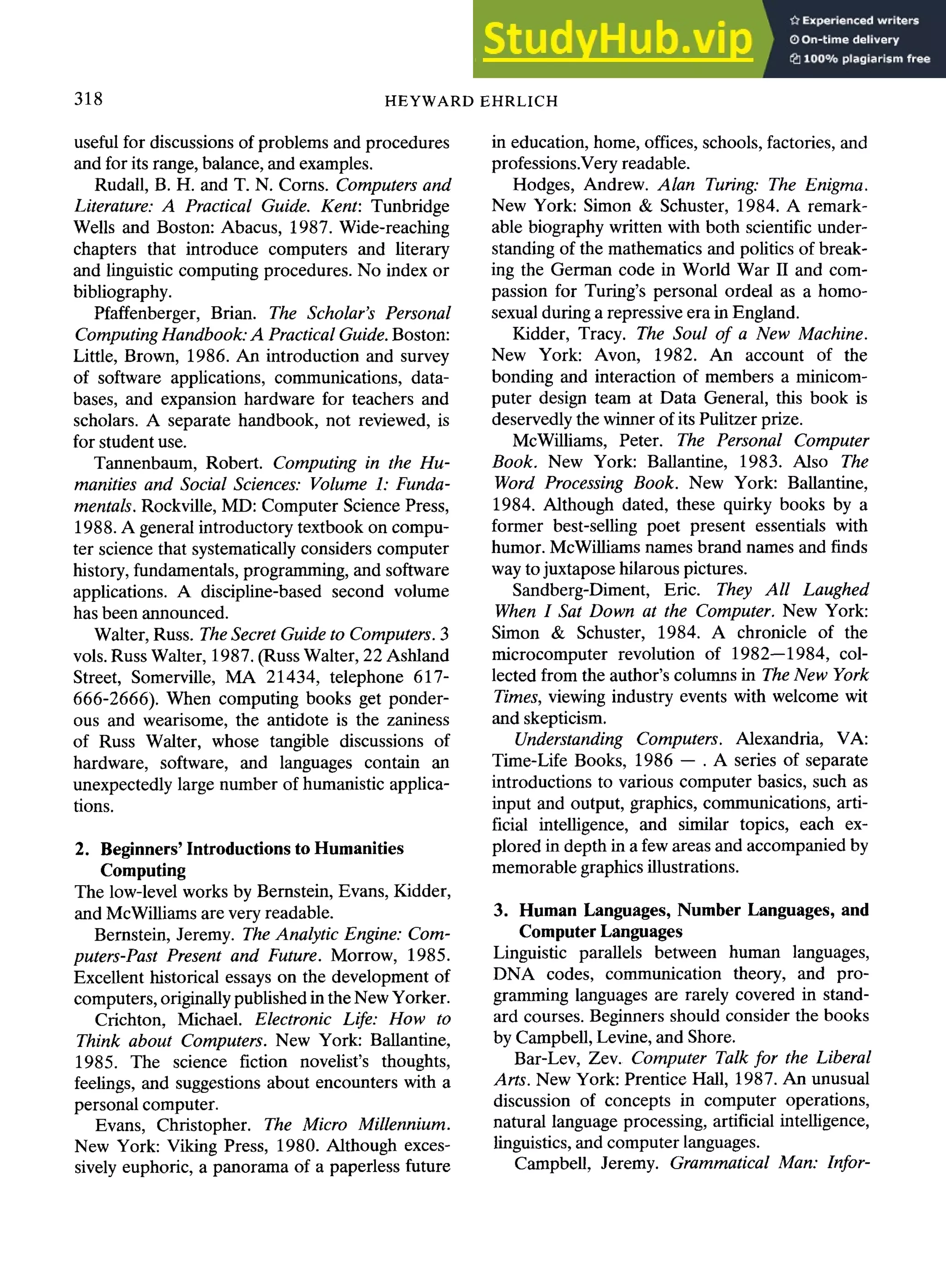 318 HEYWARD EHRLICH
useful for discussions of problems and procedures
and for its range, balance, and examples.
Rudall, B. H. and T. N. Corns. Computers and
Literature: A Practical Guide. Kent: Tunbridge
Wells and Boston: Abacus, 1987. Wide-reaching
chapters that introduce computers and literary
and linguistic computing procedures. No index or
bibliography.
Pfaffenberger, Brian. The Scholar's Personal
Computing Handbook: A Practical Guide. Boston:
Little, Brown, 1986. An introduction and survey
of software applications, communications, data-
bases, and expansion hardware for teachers and
scholars. A separate handbook, not reviewed, is
for student use.
Tannenbaum, Robert. Computing in the Hu-
manities and Social Sciences: Volume 1: Funda-
mentals. Rockville, MD: Computer Science Press,
1988. A general introductory textbook on compu-
ter science that systematically considers computer
history, fundamentals, programming, and software
applications. A discipline-based second volume
has been announced.
Walter, Russ. The Secret Guide to Computers. 3
vols. Russ Walter, 1987. (Russ Walter, 22 Ashland
Street, Somerville, MA 21434, telephone 617-
666-2666). When computing books get ponder-
ous and wearisome, the antidote is the zaniness
of Russ Walter, whose tangible discussions of
hardware, software, and languages contain an
unexpectedly large number of humanistic applica-
tions.
2. Beginners' Introductions to Humanities
Computing
The low-level works by Bernstein, Evans, Kidder,
and McWilliams are very readable.
Bernstein, Jeremy. The Analytic Engine: Com-
puters-Past Present and Future. Morrow, 1985.
Excellent historical essays on the development of
computers, originallypublished in the New Yorker.
Crichton, Michael. Electronic Life: How to
Think about Computers. New York: Ballantine,
1985. The science fiction novelist's thoughts,
feelings, and suggestions about encounters with a
personal computer.
Evans, Christopher. The Micro Millennium.
New York: Viking Press, 1980. Although exces-
sively euphoric, a panorama of a paperless future
in education, home, offices, schools, factories, and
professions.Veryreadable.
Hodges, Andrew. Alan Turing: The Enigma.
New York: Simon & Schuster, 1984. A remark-
able biography written with both scientific under-
standing of the mathematics and politics of break-
ing the German code in World War II and com-
passion for Turing's personal ordeal as a homo-
sexual during a repressive era in England.
Kidder, Tracy. The Soul of a New Machine.
New York: Avon, 1982. An account of the
bonding and interaction of members a minicom-
puter design team at Data General, this book is
deservedly the winner of its Pulitzer prize.
McWilliams, Peter. The Personal Computer
Book. New York: Ballantine, 1983. Also The
Word Processing Book. New York: Ballantine,
1984. Although dated, these quirky books by a
former best-selling poet present essentials with
humor. McWilliams names brand names and finds
way to juxtapose hilarous pictures.
Sandberg-Diment, Eric. They All Laughed
When I Sat Down at the Computer. New York:
Simon & Schuster, 1984. A chronicle of the
microcomputer revolution of 1982--1984, col-
lected from the author's columns in The New York
Times, viewing industry events with welcome wit
and skepticism.
Understanding Computers. Alexandria, VA:
Time-Life Books, 1986 -- . A series of separate
introductions to various computer basics, such as
input and output, graphics, communications, arti-
ficial intelligence, and similar topics, each ex-
plored in depth in a few areas and accompanied by
memorable graphics illustrations.
3. Human Languages, Number Languages, and
ComputerLanguages
Linguistic parallels between human languages,
DNA codes, communication theory, and pro-
gramming languages are rarely covered in stand-
ard courses. Beginners should consider the books
by Campbell, Levine, and Shore.
Bar-Lev, Zev. Computer Talk for the Liberal
Arts. New York: Prentice Hall, 1987. An unusual
discussion of concepts in computer operations,
natural language processing, artificial intelligence,
linguistics, and computer languages.
Campbell, Jeremy. Grammatical Man: Infor-
 