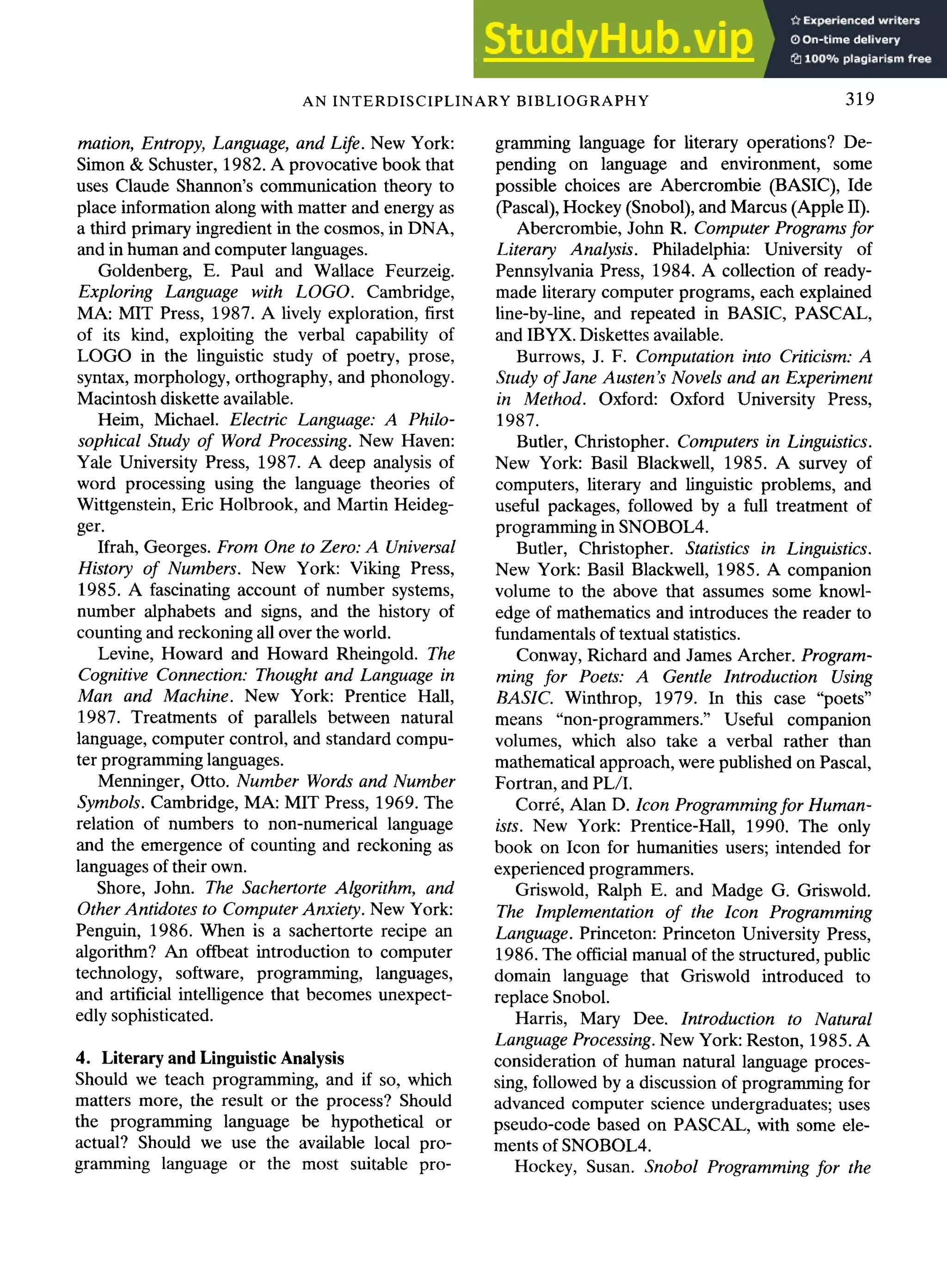 AN INTERDISCIPLINARY BIBLIOGRAPHY 319
mation, Entropy, Language, and Life. New York:
Simon & Schuster, 1982. A provocative book that
uses Claude Shannon's communication theory to
place information along with matter and energy as
a third primary ingredient in the cosmos, in DNA,
and in human and computer languages.
Goldenberg, E. Paul and Wallace Feurzeig.
Exploring Language with LOGO. Cambridge,
MA: MIT Press, 1987. A lively exploration, first
of its kind, exploiting the verbal capability of
LOGO in the linguistic study of poetry, prose,
syntax, morphology, orthography, and phonology.
Macintosh diskette available.
Heim, Michael. Electric Language: A Philo-
sophical Study of Word Processing. New Haven:
Yale University Press, 1987. A deep analysis of
word processing using the language theories of
Wittgenstein, Eric Holbrook, and Martin Heideg-
ger.
Ifrah, Georges. From One to Zero: A Universal
History of Numbers. New York: Viking Press,
1985. A fascinating account of number systems,
number alphabets and signs, and the history of
counting and reckoning all over the world.
Levine, Howard and Howard Rheingold. The
Cognitive Connection: Thought and Language in
Man and Machine. New York: Prentice Hall,
1987. Treatments of parallels between natural
language, computer control, and standard compu-
ter programming languages.
Menninger, Otto. Number Words and Number
Symbols. Cambridge, MA: MIT Press, 1969. The
relation of numbers to non-numerical language
and the emergence of counting and reckoning as
languages of their own.
Shore, John. The Sachertorte Algorithm, and
Other Antidotes to Computer Anxiety. New York:
Penguin, 1986. When is a sachertorte recipe an
algorithm? An offbeat introduction to computer
technology, software, programming, languages,
and artificial intelligence that becomes unexpect-
edly sophisticated.
4. Literary and Linguistic Analysis
Should we teach programming, and if so, which
matters more, the result or the process? Should
the programming language be hypothetical or
actual? Should we use the available local pro-
gramming language or the most suitable pro-
gramming language for literary operations? De-
pending on language and environment, some
possible choices are Abercrombie (BASIC), Ide
(Pascal), Hockey (Snobol), and Marcus (Apple II).
Abercrombie, John R. Computer Programs for
Literary Analysis. Philadelphia: University of
Pennsylvania Press, 1984. A collection of ready-
made literary computer programs, each explained
line-by-line, and repeated in BASIC, PASCAL,
and IBYX. Diskettes available.
Burrows, J. F. Computation into Criticism: A
Study of Jane Austen's Novels and an Experiment
in Method. Oxford: Oxford University Press,
1987.
Butler, Christopher. Computers in Linguistics.
New York: Basil Blackwell, 1985. A survey of
computers, literary and linguistic problems, and
useful packages, followed by a full treatment of
programming in SNOBOL4.
Butler, Christopher. Statistics in Linguistics.
New York: Basil Blackwell, 1985. A companion
volume to the above that assumes some knowl-
edge of mathematics and introduces the reader to
fundamentals of textual statistics.
Conway, Richard and James Archer. Program-
ming for Poets: A Gentle Introduction Using
BASIC. Winthrop, 1979. In this case "poets"
means "non-programmers." Useful companion
volumes, which also take a verbal rather than
mathematical approach, were published on Pascal,
Fortran, and PL/I.
Corrr, Alan D. Icon Programming for Human-
ists. New York: Prentice-Hall, 1990. The only
book on Icon for humanities users; intended for
experienced programmers.
Griswold, Ralph E. and Madge G. Griswold.
The Implementation of the Icon Programming
Language. Princeton: Princeton University Press,
1986. The official manual of the structured, public
domain language that Griswold introduced to
replace Snobol.
Harris, Mary Dee. Introduction to Natural
Language Processing. New York: Reston, 1985. A
consideration of human natural language proces-
sing, followed by a discussion of programming for
advanced computer science undergraduates; uses
pseudo-code based on PASCAL, with some ele-
ments of SNOBOL4.
Hockey, Susan. Snobol Programming for the
 