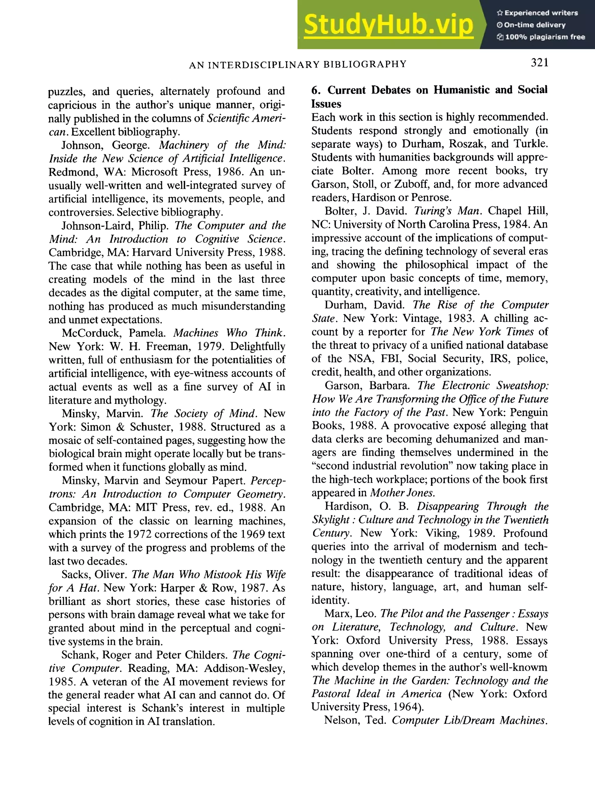 AN INTERDISCIPLINARY BIBLIOGRAPHY 321
puzzles, and queries, alternately profound and
capricious in the author's unique manner, origi-
nally published in the columns of Scientific Ameri-
can. Excellent bibliography.
Johnson, George. Machinery of the Mind."
Inside the New Science of Artificial Intelligence.
Redmond, WA: Microsoft Press, 1986. An un-
usually well-written and well-integrated survey of
artificial intelligence, its movements, people, and
controversies. Selective bibliography.
Johnson-Laird, Philip. The Computer and the
Mind: An Introduction to Cognitive Science.
Cambridge, MA: Harvard University Press, 1988.
The case that while nothing has been as useful in
creating models of the mind in the last three
decades as the digital computer, at the same time,
nothing has produced as much misunderstanding
and unmet expectations.
McCorduck, Pamela. Machines Who Think.
New York: W. H. Freeman, 1979. Delightfully
written, full of enthusiasm for the potentialities of
artificial intelligence, with eye-witness accounts of
actual events as well as a fine survey of AI in
literature and mythology.
Minsky, Marvin. The Society of Mind. New
York: Simon & Schuster, 1988. Structured as a
mosaic of self-contained pages, suggesting how the
biological brain might operate locally but be trans-
formed when it functions globally as mind.
Minsky, Marvin and Seymour Papert. Percep-
trons: An Introduction to Computer Geometry.
Cambridge, MA: MIT Press, rev. ed., 1988. An
expansion of the classic on learning machines,
which prints the 1972 corrections of the 1969 text
with a survey of the progress and problems of the
last two decades.
Sacks, Oliver. The Man Who Mistook His Wife
for A Hat. New York: Harper & Row, 1987. As
brilliant as short stories, these case histories of
persons with brain damage reveal what we take for
granted about mind in the perceptual and cogni-
tive systems in the brain.
Schank, Roger and Peter Childers. The Cogni-
tive Computer. Reading, MA: Addison-Wesley,
1985. A veteran of the AI movement reviews for
the general reader what AI can and cannot do. Of
special interest is Schank's interest in multiple
levels of cognition in AI translation.
6. Current Debates on Humanistic and Social
Issues
Each work in this section is highly recommended.
Students respond strongly and emotionally (in
separate ways) to Durham, Roszak, and Turkle.
Students with humanities backgrounds will appre-
ciate Bolter. Among more recent books, try
Garson, Stoll, or Zuboff, and, for more advanced
readers, Hardison or Penrose.
Bolter, J. David. Turing's Man. Chapel Hill,
NC: University of North Carolina Press, 1984. An
impressive account of the implications of comput-
ing, tracing the defining technology of several eras
and showing the philosophical impact of the
computer upon basic concepts of time, memory,
quantity, creativity, and intelligence.
Durham, David. The Rise of the Computer
State. New York: Vintage, 1983. A chilling ac-
count by a reporter for The New York Times of
the threat to privacy of a unified national database
of the NSA, FBI, Social Security, IRS, police,
credit, health, and other organizations.
Garson, Barbara. The Electronic Sweatshop:
How WeAre Transforming the Office of the Future
into the Factory of the Past. New York: Penguin
Books, 1988. A provocative expos6 alleging that
data clerks are becoming dehumanized and man-
agers are finding themselves undermined in the
"second industrial revolution" now taking place in
the high-tech workplace; portions of the book first
appeared in Mother Jones.
Hardison, O. B. Disappearing Through the
Skylight : Culture and Technology in the Twentieth
Century. New York: Viking, 1989. Profound
queries into the arrival of modernism and tech-
nology in the twentieth century and the apparent
result: the disappearance of traditional ideas of
nature, history, language, art, and human self-
identity.
Marx, Leo. The Pilot and the Passenger :Essays
on Literature, Technology, and Culture. New
York: Oxford University Press, 1988. Essays
spanning over one-third of a century, some of
which develop themes in the author's well-knowm
The Machine in the Garden: Technology and the
Pastoral Ideal in America (New York: Oxford
University Press, 1964).
Nelson, Ted. Computer Lib~Dream Machines.
 