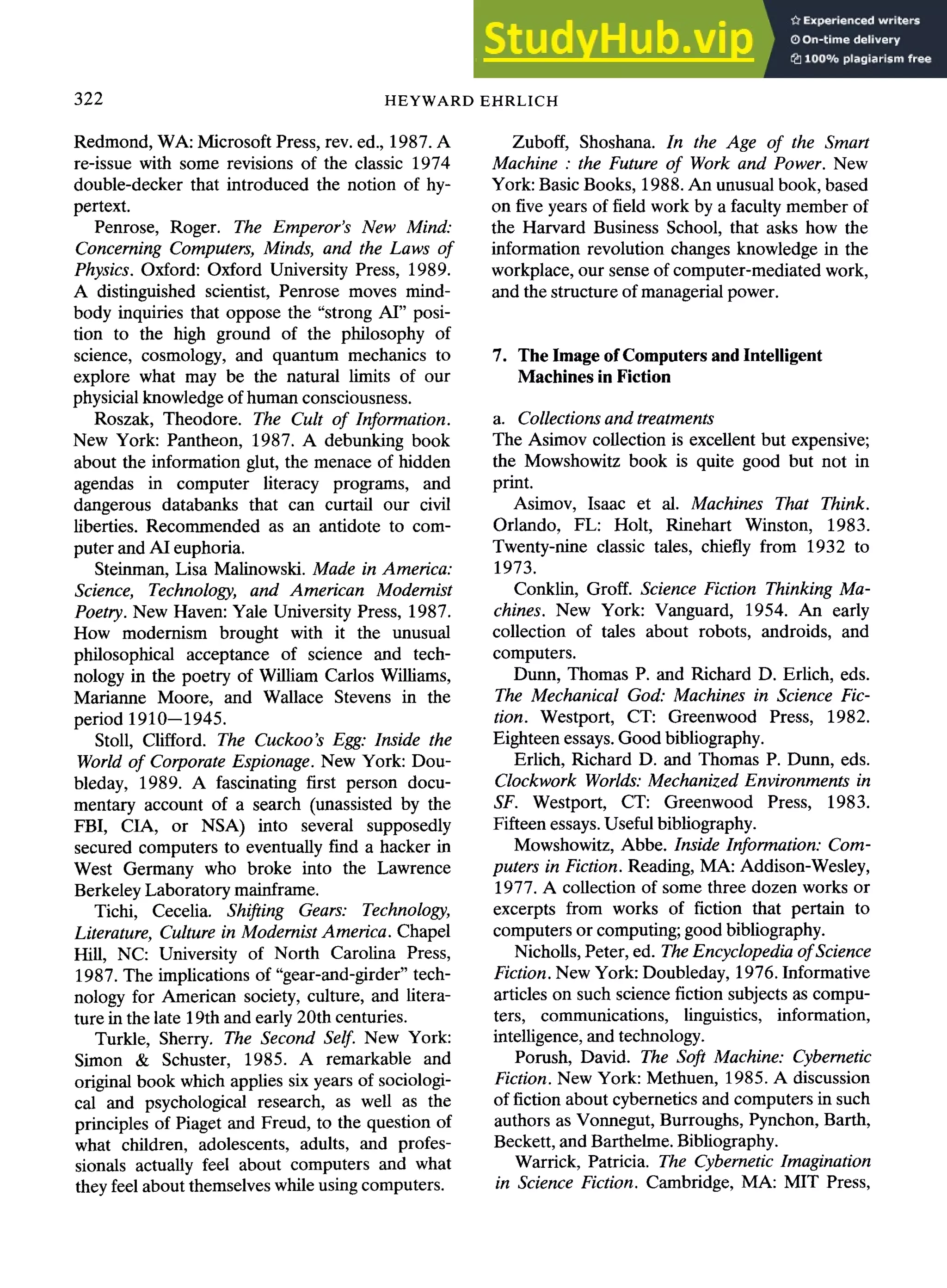 322 HEYWARD EHRLICH
Redmond, WA: Microsoft Press, rev. ed., 1987. A
re-issue with some revisions of the classic 1974
double-decker that introduced the notion of hy-
pertext.
Penrose, Roger. The Emperor's New Mind:
Concerning Computers, Minds, and the Laws of
Physics. Oxford: Oxford University Press, 1989.
A distinguished scientist, Penrose moves mind-
body inquiries that oppose the "strong AI" posi-
tion to the high ground of the philosophy of
science, cosmology, and quantum mechanics to
explore what may be the natural limits of our
physicial knowledge of human consciousness.
Roszak, Theodore. The Cult of Information.
New York: Pantheon, 1987. A debunking book
about the information glut, the menace of hidden
agendas in computer literacy programs, and
dangerous databanks that can curtail our civil
liberties. Recommended as an antidote to com-
puter and AI euphoria.
Steinman, Lisa Malinowski. Made in America:
Science, Technology, and American Modernist
Poetry. New Haven: Yale University Press, 1987.
How modernism brought with it the unusual
philosophical acceptance of science and tech-
nology in the poetry of William Carlos Williams,
Marianne Moore, and Wallace Stevens in the
period 1910--1945.
Stoll, Clifford. The Cuckoo's Egg: Inside the
World of Corporate Espionage. New York: Dou-
bleday, 1989. A fascinating first person docu-
mentary account of a search (unassisted by the
FBI, CIA, or NSA) into several supposedly
secured computers to eventually find a hacker in
West Germany who broke into the Lawrence
Berkeley Laboratory mainframe.
Tichi, Cecelia. Shifting Gears: Technology,
Literature, Culture in Modernist America. Chapel
Hill, NC: University of North Carolina Press,
1987. The implications of "gear-and-girder" tech-
nology for American society, culture, and litera-
ture in the late 19th and early 20th centuries.
Turkle, Sherry. The Second Self. New York:
Simon & Schuster, 1985. A remarkable and
original book which applies six years of sociologi-
cal and psychological research, as well as the
principles of Piaget and Freud, to the question of
what children, adolescents, adults, and profes-
sionals actually feel about computers and what
they feel about themselves while using computers.
Zuboff, Shoshana. In the Age of the Smart
Machine : the Future of Work and Power. New
York: Basic Books, 1988. An unusual book, based
on five years of field work by a faculty member of
the Harvard Business School, that asks how the
information revolution changes knowledge in the
workplace, our sense of computer-mediated work,
and the structure of managerial power.
7. The Image of Computers and Intelligent
Machines in Fiction
a. Collections and treatments
The Asimov collection is excellent but expensive;
the Mowshowitz book is quite good but not in
print.
Asimov, Isaac et al. Machines That Think.
Orlando, FL: Holt, Rinehart Winston, 1983.
Twenty-nine classic tales, chiefly from 1932 to
1973.
Conklin, Groff. Science Fiction Thinking Ma-
chines. New York: Vanguard, 1954. An early
collection of tales about robots, androids, and
computers.
Dunn, Thomas P. and Richard D. Erlich, eds.
The Mechanical God: Machines in Science Fic-
tion. Westport, CT: Greenwood Press, 1982.
Eighteen essays. Good bibliography.
Erlich, Richard D. and Thomas P. Dunn, eds.
Clockwork Worlds: Mechanized Environments in
SF. Westport, CT: Greenwood Press, 1983.
Fifteen essays. Useful bibliography.
Mowshowitz, Abbe. Inside Information: Com-
puters in Fiction. Reading, MA: Addison-Wesley,
1977. A collection of some three dozen works or
excerpts from works of fiction that pertain to
computers or computing; good bibliography.
Nicholls, Peter, ed. The Encyclopedia of Science
Fiction. New York: Doubleday, 1976. Informative
articles on such science fiction subjects as compu-
ters, communications, linguistics, information,
intelligence, and technology.
Porush, David. The Soft Machine: Cybernetic
Fiction. New York: Methuen, 1985. A discussion
of fiction about cybernetics and computers in such
authors as Vonnegut, Burroughs, Pynchon, Barth,
Beckett, and Barthelme. Bibliography.
Warrick, Patricia. The Cybernetic Imagination
in Science Fiction. Cambridge, MA: MIT Press,
 