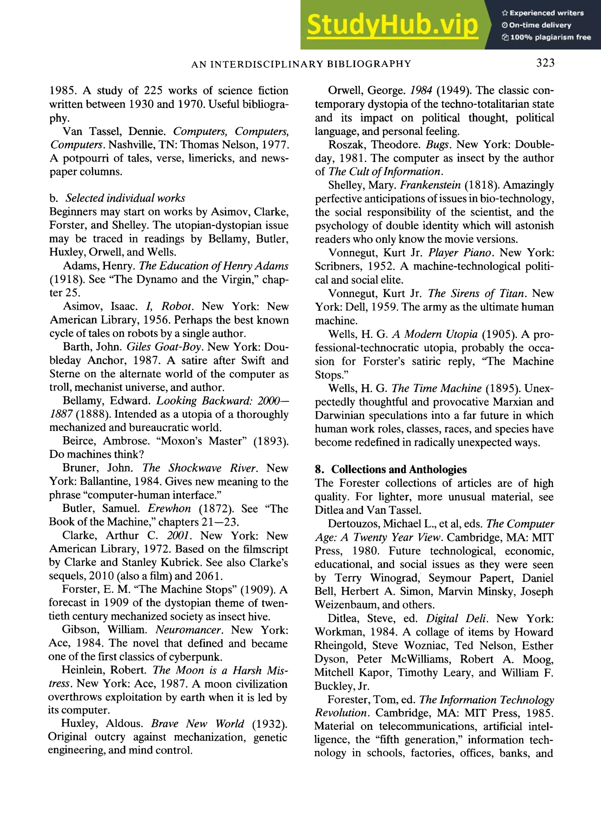 AN INTERDISCIPLINARY BIBLIOGRAPHY 323
1985. A study of 225 works of science fiction
written between 1930 and 1970. Useful bibliogra-
phy.
Van Tassel, Dennie. Computers, Computers,
Computers. Nashville, TN: Thomas Nelson, 1977.
A potpourri of tales, verse, limericks, and news-
paper columns.
b. Selected individual works
Beginners may start on works by Asimov, Clarke,
Forster, and Shelley. The utopian-dystopian issue
may be traced in readings by Bellamy, Butler,
Huxley, Orwell, and Wells.
Adams, Henry. The Education of Henry Adams
(1918). See "The Dynamo and the Virgin," chap-
ter 25.
Asimov, Isaac. I, Robot. New York: New
American Library, 1956. Perhaps the best known
cycle of tales on robots by a single author.
Barth, John. Giles Goat-Boy. New York: Dou-
bleday Anchor, 1987. A satire after Swift and
Sterne on the alternate world of the computer as
troll, mechanist universe, and author.
Bellamy, Edward. Looking Backward: 2000--
1887 (1888). Intended as a utopia of a thoroughly
mechanized and bureaucratic world.
Beirce, Ambrose. "Moxon's Master" (1893).
Do machines think?
Bruner, John. The Shockwave River. New
York: Ballantine, 1984. Gives new meaning to the
phrase "computer-human interface."
Butler, Samuel. Erewhon (1872). See "The
Book of the Machine," chapters 21--23.
Clarke, Arthur C. 2001. New York: New
American Library, 1972. Based on the filmscript
by Clarke and Stanley Kubrick. See also Clarke's
sequels, 2010 (also a film) and 2061.
Forster, E. M. "The Machine Stops" (1909). A
forecast in 1909 of the dystopian theme of twen-
tieth century mechanized society as insect hive.
Gibson, William. Neuromancer. New York:
Ace, 1984. The novel that defined and became
one of the first classics of cyberpunk.
Heinlein, Robert. The Moon is a Harsh Mis-
tress. New York: Ace, 1987. A moon civilization
overthrows exploitation by earth when it is led by
its computer.
Huxley, Aldous. Brave New World (1932).
Original outcry against mechanization, genetic
engineering, and mind control.
Orwell, George. 1984 (1949). The classic con-
temporary dystopia of the techno-totalitarian state
and its impact on political thought, political
language, and personal feeling.
Roszak, Theodore. Bugs. New York: Double-
day, 1981. The computer as insect by the author
of The Cult ofInformation.
Shelley, Mary. Frankenstein (1818). Amazingly
perfective anticipations of issues in bio-technology,
the social responsibility of the scientist, and the
psychology of double identity which will astonish
readers who only know the movie versions.
Vonnegut, Kurt Jr. Player Piano. New York:
Scribners, 1952. A machine-technological politi-
cal and social elite.
Vonnegut, Kurt Jr. The Sirens of Titan. New
York: Dell, 1959. The army as the ultimate human
machine.
Wells, H. G. A Modern Utopia (1905). A pro-
fessional-technocratic utopia, probably the occa-
sion for Forster's satiric reply, "The Machine
Stops."
Wells, H. G. The Time Machine (1895). Unex-
pectedly thoughtful and provocative Marxian and
Darwinian speculations into a far future in which
human work roles, classes, races, and species have
become redefined in radically unexpected ways.
8. Collections and Anthologies
The Forester collections of articles are of high
quality. For lighter, more unusual material, see
Ditlea and Van Tassel.
Dertouzos, Michael L., et al, eds. The Computer
Age: A Twenty Year View. Cambridge, MA: MIT
Press, 1980. Future technological, economic,
educational, and social issues as they were seen
by Terry Winograd, Seymour Papert, Daniel
Bell, Herbert A. Simon, Marvin Minsky, Joseph
Weizenbaum, and others.
Ditlea, Steve, ed. Digital Deli. New York:
Workman, 1984. A collage of items by Howard
Rheingold, Steve Wozniac, Ted Nelson, Esther
Dyson, Peter McWilliams, Robert A. Moog,
Mitchell Kapor, Timothy Leary, and William F.
Buckley, Jr.
Forester, Tom, ed. The Information Technology
Revolution. Cambridge, MA: MIT Press, 1985.
Material on telecommunications, artificial intel-
ligence, the "fifth generation," information tech-
nology in schools, factories, offices, banks, and
 