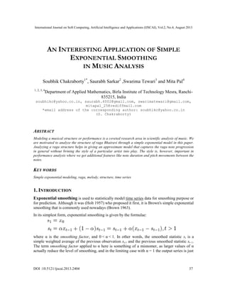 International Journal on Soft Computing, Artificial Intelligence and Applications (IJSCAI), Vol.2, No.4, August 2013
DOI :10.5121/ijscai.2013.2404 37
AN INTERESTING APPLICATION OF SIMPLE
EXPONENTIAL SMOOTHING
IN MUSIC ANALYSIS
Soubhik Chakraborty1*
, Saurabh Sarkar2
,Swarima Tewari3
and Mita Pal4
1, 2, 3, 4
Department of Applied Mathematics, Birla Institute of Technology Mesra, Ranchi-
835215, India
soubhikc@yahoo.co.in, saurabh.4002@gmail.com, swarimatewari@gmail.com,
mitapal_25@rediffmail.com
*email address of the corresponding author: soubhikc@yahoo.co.in
(S. Chakraborty)
ABSTRACT
Modeling a musical structure or performance is a coveted research area in scientific analysis of music. We
are motivated to analyze the structure of raga Bhairavi through a simple exponential model in this paper.
Analyzing a raga structure helps in giving an approximate model that captures the raga note progression
in general without brining the style of a particular artist into play. The style is, however, important in
performance analysis where we get additional features like note duration and pitch movements between the
notes.
KEY WORDS
Simple exponential modeling, raga, melody, structure, time series
1. INTRODUCTION
Exponential smoothing is used to statistically model time series data for smoothing purpose or
for prediction. Although it was (Holt 1957) who proposed it first, it is Brown's simple exponential
smoothing that is commonly used nowadays (Brown 1963).
In its simplest form, exponential smoothing is given by the formulae:
where α is the smoothing factor, and 0 < α < 1. In other words, the smoothed statistic st is a
simple weighted average of the previous observation xt-1 and the previous smoothed statistic st−1.
The term smoothing factor applied to α here is something of a misnomer, as larger values of α
actually reduce the level of smoothing, and in the limiting case with α = 1 the output series is just
 
