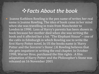  Joanne Kathleen Rowling is the pen name of writer, her real
name is Joanne Rowling. The idea of book came in her mind
when she was travelling in train from Manchester to
London in 1990. Loss of Harry's parents has been shown in
book because her mother died when she was writing the
book and it affected her a lot. "The Elephant House" – one of
the cafés in Edinburgh in which Rowling use to write the
first Harry Potter novel. In US the books name is ‘Harry
Potter and the Sorcerer's Stone’. J.K Rowling believes that
she gets impatient in writing the end chapter. In October
1998, Warner Bros. purchased the film rights . A film
adaptation of Harry Potter and the Philosopher's Stone was
released on 16 November 2001
 