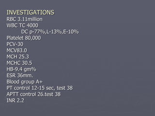 INVESTIGATIONS RBC 3.11million WBC TC 4000 DC p-77%,L-13%,E-10% Platelet 80,000 PCV-30 MCV83.0 MCH 25.3 MCHC 30.5  HB-9.4 gm% ESR 36mm. Blood group A+ PT control 12-15 sec, test 38 APTT control 26.test 38 INR 2.2 