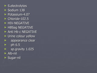 S.electrolytes Sodium 138 Potassium-4.07 Chloride-102.5 HIV-NEGATIVE HBSag NEGATIVE Anti Hb c NEGATIVE Urine colour yellow appearance clear ph 6.5 sp.gravity 1.025 Alb-nil Sugar-nil 