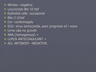 Nitrites –negative Leucocytes 8to 10 hpf Epithelial cells –occasional Rbc-2-3/hpf Cxr- cardiomegaly ECG- sinus tachycardia, poor prognosis of r wave Urine c&s-no growth ANA (homogenous) + LUPUS ANTICOAGULANT +  ACL ANTIBODY –NEGATIVE. 