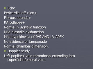 Echo Pericardial effusion+ Fibrous strands+ RA collapse+ Normal lv systolic function Mild diastolic dysfunction Mild hypokinesia of IVS AND LV APEX No evidence of tamponade Normal chamber dimension, Doppler study Left popliteal vein thrombosis extending into superficial femoral vein. 