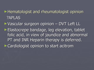 Hematologist and rheumatologist opinion ?APLAS Vascular surgeon opinion – DVT Left LL Elastocrepe bandage, leg elevation, tablet folic acid, in view of jaundice and abnormal PT and INR Heparin therapy is deferred. Cardiologist opinion to start acitrom  