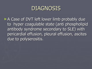 DIAGNOSIS A Case of DVT left lower limb probably due to  hyper coagulable state (anti phospholipid antibody syndrome secondary to SLE) with pericardial effusion, pleural effusion, ascites due to polyserositis.  