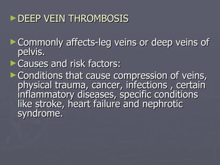 DEEP VEIN THROMBOSIS Commonly affects-leg veins or deep veins of pelvis. Causes and risk factors: Conditions that cause compression of veins, physical trauma, cancer, infections , certain inflammatory diseases, specific conditions like stroke, heart failure and nephrotic syndrome. 