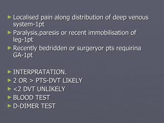 Localised pain along distribution of deep venous system-1pt Paralysis,paresis or recent immobilisation of leg-1pt Recently bedridden or surgeryor pts requirina GA-1pt  INTERPRATATION. 2 OR > PTS-DVT LIKELY <2 DVT UNLIKELY BLOOD TEST D-DIMER TEST 