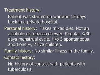 Treatment history: Patient was started on warfarin 15 days back in a private hospital. Personal history :  Takes mixed diet. Not an alcoholic or tobacco chewer. Regular 3/30 days menstrual cycle. H/o 3 spontaneous abortions +, 2 live children. Family history : No similar illness in the family. Contact history :  No history of contact with patients with tuberculosis. 