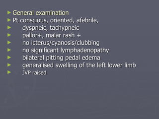 General examination Pt conscious, oriented, afebrile, dyspneic, tachypneic pallor+, malar rash + no icterus/cyanosis/clubbing no significant lymphadenopathy bilateral pitting pedal edema generalised swelling of the left lower limb JVP raised 