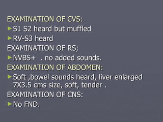 EXAMINATION OF CVS: S1 S2 heard but muffled RV-S3 heard  EXAMINATION OF RS; NVBS+  . no added sounds. EXAMINATION OF ABDOMEN: Soft ,bowel sounds heard, liver enlarged 7X3.5 cms size, soft, tender . EXAMINATION OF CNS: No FND. 