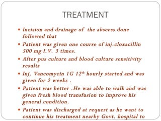 TREATMENT Incision and drainage of  the abscess done followed that Patient was given one course of inj.cloxacillin 500 mg I.V. 3 times. After pus culture and blood culture sensitivity results  Inj. Vancomycin 1G 12 th  hourly started and was given for 2 weeks . Patient was better .He was able to walk and was given fresh blood transfusion to improve his general condition. Patient was discharged at request as he want to continue his treatment nearby Govt. hospital to his home . 