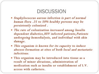 DISCUSSION Staphylococcus aureus infection is part of normal human flora .25 to 50% healthy persons may be persistently colonized . The rate of colonization increased among Insulin dependent diabetics,HIV infected patients,Patients undergoing hemodialysis, and individual with skin damage. This organism is known for its capacity to induce abscess formation at sites of both local and metastatic infections . This organism may be introduced into tissue as a result of minor abrasions, administration of medication such as insulin or establishment of I.V. access with catheters . 