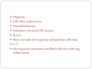 Diagnosis: CBC show leukocytosis. Hypoalbuminemia. Sometimes elevated CPK enzyme. U.S.G. Show muscular heterogeneity and purulent collection. C.T .  Heterogenous attenuation and fluid collection with ring enhancement. 
