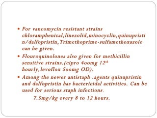 For vancomycin resistant strains chloramphenical,linezolid,minocyclin,quinupristin/dalfopristin,Trimethoprime-sulfamethoxazole can be given. Flouroquinolones also given for methicillin sensitive strains.(cipro 4oomg 12 th  hourly,levoflox 5oomg OD). Among the newer antistaph .agents quinupristin and dalfopristin has bactericidal activities. Can be used for serious staph infections . 7.5mg/kg every 8 to 12 hours. 