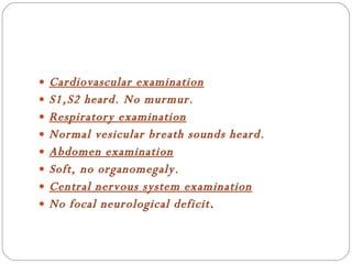Cardiovascular examination S1,S2 heard. No murmur. Respiratory examination Normal vesicular breath sounds heard. Abdomen examination Soft, no organomegaly. Central nervous system examination No focal neurological deficit . 