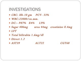 INVESTIGATIONS CBC: Hb-10 gm  PCV- 33% WBC:22000/cu.mm. DC:- P87%  E4%  L9% Sugar 406mg  urea 44mg  creatinine 0.4mg LFT Total bilirubin 1.6mg/dl Direct 1.2 AST39  ALT22  CGT68 