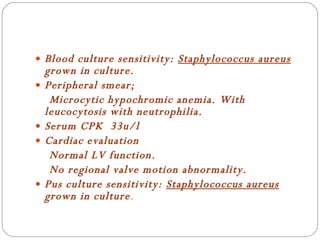 Blood culture sensitivity:  Staphylococcus aureus  grown in culture. Peripheral smear; Microcytic hypochromic anemia. With leucocytosis with neutrophilia. Serum CPK  33u/l Cardiac evaluation Normal LV function. No regional valve motion abnormality. Pus culture sensitivity:  Staphylococcus aureus  grown in culture . 