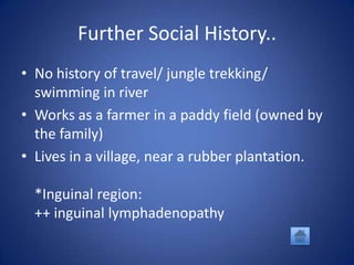 Further Social History..
• No history of travel/ jungle trekking/
  swimming in river
• Works as a farmer in a paddy field (owned by
  the family)
• Lives in a village, near a rubber plantation.

  *Inguinal region:
  ++ inguinal lymphadenopathy
 