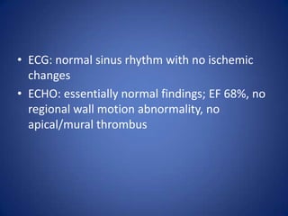 • ECG: normal sinus rhythm with no ischemic
  changes
• ECHO: essentially normal findings; EF 68%, no
  regional wall motion abnormality, no
  apical/mural thrombus
 