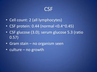 CSF
• Cell count: 2 (all lymphocytes)
• CSF protein: 0.44 (normal <0.4~0.45)
• CSF glucose (3.0); serum glucose 5.3 (ratio
  0.57)
• Gram stain – no organism seen
• culture – no growth
 