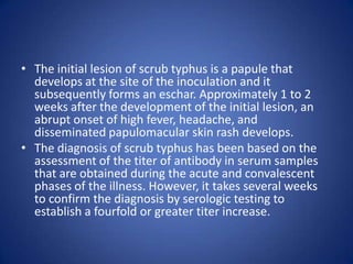 • The initial lesion of scrub typhus is a papule that
  develops at the site of the inoculation and it
  subsequently forms an eschar. Approximately 1 to 2
  weeks after the development of the initial lesion, an
  abrupt onset of high fever, headache, and
  disseminated papulomacular skin rash develops.
• The diagnosis of scrub typhus has been based on the
  assessment of the titer of antibody in serum samples
  that are obtained during the acute and convalescent
  phases of the illness. However, it takes several weeks
  to confirm the diagnosis by serologic testing to
  establish a fourfold or greater titer increase.
 