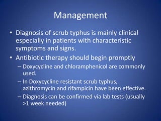 Management
• Diagnosis of scrub typhus is mainly clinical
  especially in patients with characteristic
  symptoms and signs.
• Antibiotic therapy should begin promptly
  – Doxycycline and chloramphenicol are commonly
    used.
  – In Doxycycline resistant scrub typhus,
    azithromycin and rifampicin have been effective.
  – Diagnosis can be confirmed via lab tests (usually
    >1 week needed)
 
