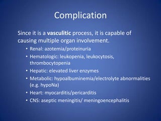 Complication
Since it is a vasculitic process, it is capable of
causing multiple organ involvement.
   • Renal: azotemia/proteinuria
   • Hematologic: leukopenia, leukocytosis,
     thrombocytopenia
   • Hepatic: elevated liver enzymes
   • Metabolic: hypoalbuminemia/electrolyte abnormalities
     (e.g. hypoNa)
   • Heart: myocarditis/pericarditis
   • CNS: aseptic meningitis/ meningoencephalitis
 