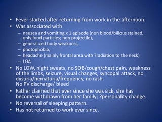 • Fever started after returning from work in the afternoon.
• Was associated with
   – nausea and vomiting x 1 episode (non blood/billous stained,
     only food particles; non projectile),
   – generalized body weakness,
   – photophobia,
   – headache (mainly frontal area with ?radiation to the neck)
   – LOA
• No LOW, night sweats, no SOB/cough/chest pain, weakness
  of the limbs, seizure, visual changes, syncopal attack, no
  dysuria/hematuria/frequency, no rash.
  No PV discharge/ bleed
• Father claimed that ever since she was sick, she has
  become withdrawn from her family; ?personality change.
• No reversal of sleeping pattern.
• Has not returned to work ever since.
 